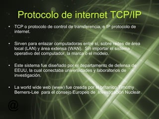 Protocolo de internet TCP/IP TCP o protocolo de control de transferencia, e IP protocolo de internet. Sirven para enlazar computadoras entre sí,  sobre redes de área local (LAN) y área extensa (WAN).  Sin importar el sistema operativo del computador, la marca o el modelo. Este sistema fue diseñado por el departamento de defensa de EEUU, la cual conectaba universidades y laboratorios de investigación. La world wide web (www) fue creada por el britanico  Timothy Berners-Lee  para el consejo Europeo de  Investigación Nuclear 