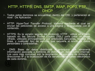 HTTP, HTTPS, DNS, SMTP, IMAP, POP3, FTP, DHCP Todos estos dominios se encuentran dentro del OSI, y pertenecen al nivel : De Aplicación. HTTP:  HyperText Transfer Protocol , sistema mediante el cual se envían las peticiones de acceso a una página y la respuesta con el contenido. HTTPS:  Es la versión segura del protocolo HTTP , utiliza un cifrado basado en las Secure Socket Layers (SSL) para crear un canal cifrado. utilizado principalmente por entidades bancarias, tiendas en línea, y cualquier tipo de servicio que requiera el envío de datos personales o contraseñas.  DNS:  Base de datos distribuida y jerárquica que almacena información asociada a nombres de dominio en redes como Internet. Los usos más comunes son la asignación de nombres de dominio a direcciones IP y la localización de los servidores de correo electrónico de cada dominio.  