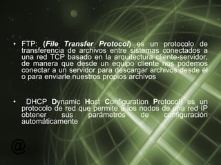 FTP:  ( File Transfer Protocol )  es un protocolo de transferencia de archivos entre sistemas conectados a una red TCP basado en la arquitectura cliente-servidor, de manera que desde un equipo cliente nos podemos conectar a un servidor para descargar archivos desde él o para enviarle nuestros propios archivos  DHCP  D ynamic  H ost  C onfiguration  P rotocol) es un protocolo de red que permite a los nodos de una red IP obtener sus parámetros de configuración automáticamente  