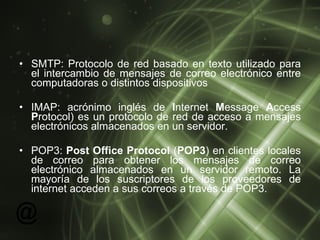 SMTP:  Protocolo de red basado en texto utilizado para el intercambio de mensajes de correo electrónico entre computadoras o distintos dispositivos  IMAP:  acrónimo inglés de  I nternet  M essage  A ccess  P rotocol) es un protocolo de red de acceso a mensajes electrónicos almacenados en un servidor.  POP3:  Post Office Protocol  ( POP3 ) en clientes locales de correo para obtener los mensajes de correo electrónico almacenados en un servidor remoto. La mayoría de los suscriptores de los proveedores de internet acceden a sus correos a través de POP3.  