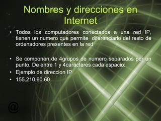 Nombres y direcciones en Internet Todos los computadores conectados a una red IP, tienen un numero que permite  diferenciarlo del resto de ordenadores presentes en la red Se componen de 4grupos de numero separados por un punto. De entre 1 y 4caracteres cada espacio: Ejemplo de direccion IP 155.210.60.60  