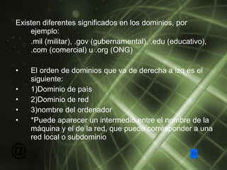 Existen diferentes significados en los dominios, por ejemplo: .mil (militar), .gov (gubernamental), .edu (educativo), .com (comercial) u .org (ONG) El orden de dominios que va de derecha a izq es el siguiente: 1)Dominio de paìs 2)Dominio de red   3)nombre del ordenador  * Puede aparecer un intermedio entre el nombre de la máquina y el de la red, que puede corresponder a una red local o subdominio   