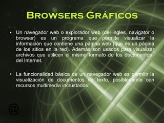 Browsers Gráficos Un navegador web o explorador web (del ingles, navigator o browser)  es un programa que permite visualizar la información que contiene una página web (que es un página de los sitios en la red). Además son usados para visualizar archivos que utilicen el mismo formato de los documentos  del Internet. La funcionalidad básica de un navegador web es permitir la visualización de documentos de texto, posiblemente con recursos multimedia incrustados. 
