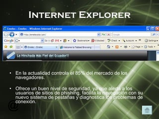 Internet Explorer En la actualidad controla el 85% del mercado de los navegadores. Ofrece un buen nivel de seguridad, ya que alerta a los usuarios de sitios de phishing, facilita la navegación con su nuevo sistema de pestañas y diagnostica los problemas de conexión. 