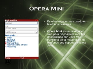 Opera   Mini Es el navegador mas usado en  teléfonos  celulares Opera Mini  es un navegador web para dispositivos móviles desarrollado con Java ME. Funciona en la mayoría de los teléfonos que soportan midlets Java. 