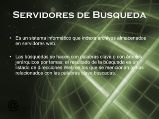 Servidores de Busqueda Es un sistema informático que indexa archivos almacenados en servidores web. Las búsquedas se hacen con palabras clave o con árboles jerárquicos por temas; el resultado de la búsqueda es un listado de direcciones Web en los que se mencionan temas relacionados con las palabras clave buscadas. 