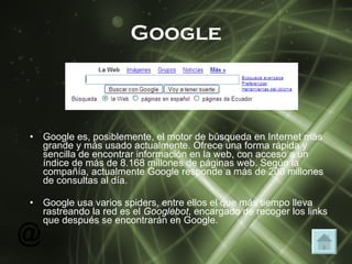 Google Google es, posiblemente, el motor de búsqueda en Internet más grande y más usado actualmente. Ofrece una forma rápida y sencilla de encontrar información en la web, con acceso a un índice de más de 8.168 millones de páginas web. Según la compañía, actualmente Google responde a más de 200 millones de consultas al día.  Google usa varios spiders, entre ellos el que más tiempo lleva rastreando la red es el  Googlebot , encargado de recoger los links que después se encontrarán en Google. 