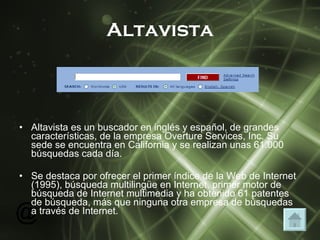 Altavista Altavista es un buscador en inglés y español, de grandes características, de la empresa Overture Services, Inc. Su sede se encuentra en California y se realizan unas 61.000 búsquedas cada día.  Se destaca por ofrecer el primer índice de la Web de Internet (1995), búsqueda multilingüe en Internet, primer motor de búsqueda de Internet multimedia y ha obtenido 61 patentes de búsqueda, más que ninguna otra empresa de búsquedas a través de Internet.  
