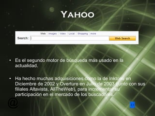 Yahoo Es el segundo motor de búsqueda más usado en la actualidad. Ha hecho muchas adquisiciones como la de Inktomi en Diciembre de 2002 y Overture en Julio de 2003 (junto con sus filiales Altavista, AllTheWeb), para incrementar su participación en el mercado de los buscadores. 