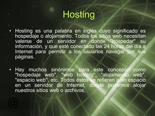 Hosting Hosting es una palabra en inglés cuyo significado es hospedaje o alojamiento. Todos los sitios web necesitan valerse de un servidor en donde "hospedar" su información, y que esté conectado las 24 horas del día a Internet para permitir a los usuarios navegar por sus páginas. Hay muchos sinónimos para este concepto como "hospedaje web", "web hosting", "alojamiento web", "espacio web", etc. Todos éstos se refieren a un espacio en un servidor de Internet, donde podemos alojar nuestros sitios web o archivos.  