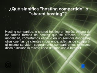 ¿Qué significa "hosting compartido" o "shared hosting"?   Hosting compartido, o shared hosting en inglés, es una de las tantas formas de hosting que se ofrecen. En esta modalidad, contratamos espacio en un servidor donde hay otras cuentas de clientes y, por ende, además de compartir el mismo servidor, seguramente compartiremos el mismo disco e incluso la misma línea de conexión a Internet. 