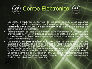 Correo Electrónico En inglés  e-mail , es un servicio de red para permitir a los usuarios enviar y recibir mensajes rápidamente (también denominados  mensajes electrónicos  o  cartas electrónicas ) mediante sistemas de comunicación electrónicos.  Principalmente se usa este nombre para denominar al sistema que provee este servicio en Internet, mediante el protocolo SMTP, aunque por extensión también puede verse aplicado a sistemas análogos que usen otras tecnologías.  Un ejemplo es  [email_address] , que se lee  persona arroba servicio punto com . El signo  @  (llamado arroba) siempre está en cada dirección de correo, y la divide en dos partes: el nombre de usuario (a la izquierda de la arroba; en este caso,  persona ), y el dominio en el que está (lo de la derecha de la arroba; en este caso,  servicio.com ). La arroba también se puede leer " en ", ya que  [email_address]  identifica al usuario  persona  que está  en  el servidor  servicio.com  (indica una relación de pertenencia). 