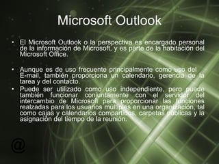 Microsoft Outlook El Microsoft Outlook o la perspectiva es encargado personal de la información de Microsoft, y es parte de la habitación del Microsoft Office. Aunque es de uso frecuente principalmente como uso del  E-mail, también proporciona un calendario, gerencia de la tarea y del contacto.  Puede ser utilizado como uso independiente, pero puede también funcionar conjuntamente con el servidor del intercambio de Microsoft para proporcionar las funciones realzadas para los usuarios múltiples en una organización, tal como cajas y calendarios compartidos, carpetas públicas y la asignación del tiempo de la reunión. 