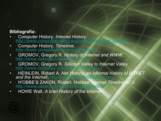 Bibliografía: Computer History.  Internet History.   http://www.computerhistory.org/exhibits/internet_history / Computer History.  Timelime.  http://www.computerhistory.org/timeline/ GROMOV, Gregory R.  History of Internet and WWW .  http://www.netvalley.com/intval1.html GROMOV, Gregory R.  Sillicom Valley to Internet Valley .  http://www.netvalley.com/introduction.html HEINLEIN, Robert A.  Net History: an informal history of BITNET and the Internet .  http://nethistory.dumbentia.com/ H'OBBE'S ZAKON, Robert.  Hobbes' Internet Timeline v7.0 .  http://www.zakon.org/robert/internet/timeline/ HOWE Walt.  A brief History of the internet 