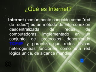 ¿Qué es Internet? Internet  (comúnmente conocido como "red de redes") es un método de interconexión descentralizada de redes de computadoras implementado en un conjunto de protocolos denominado  TCP/IP  y garantiza que redes físicas heterogéneas funcionen como una red lógica única, de alcance mundial.  