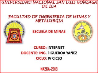 UNIVERSIDAD NACIONAL SAN LUIS GONZAGA
DE ICA
FACULTAD DE INGENIERIA DE MINAS Y
METALURGIA
ESCUELA DE MINAS
CURSO: INTERNET
DOCENTE: ING. FIGUEROA YAÑEZ
CICLO: IV CICLO
NAZCA-2013
 