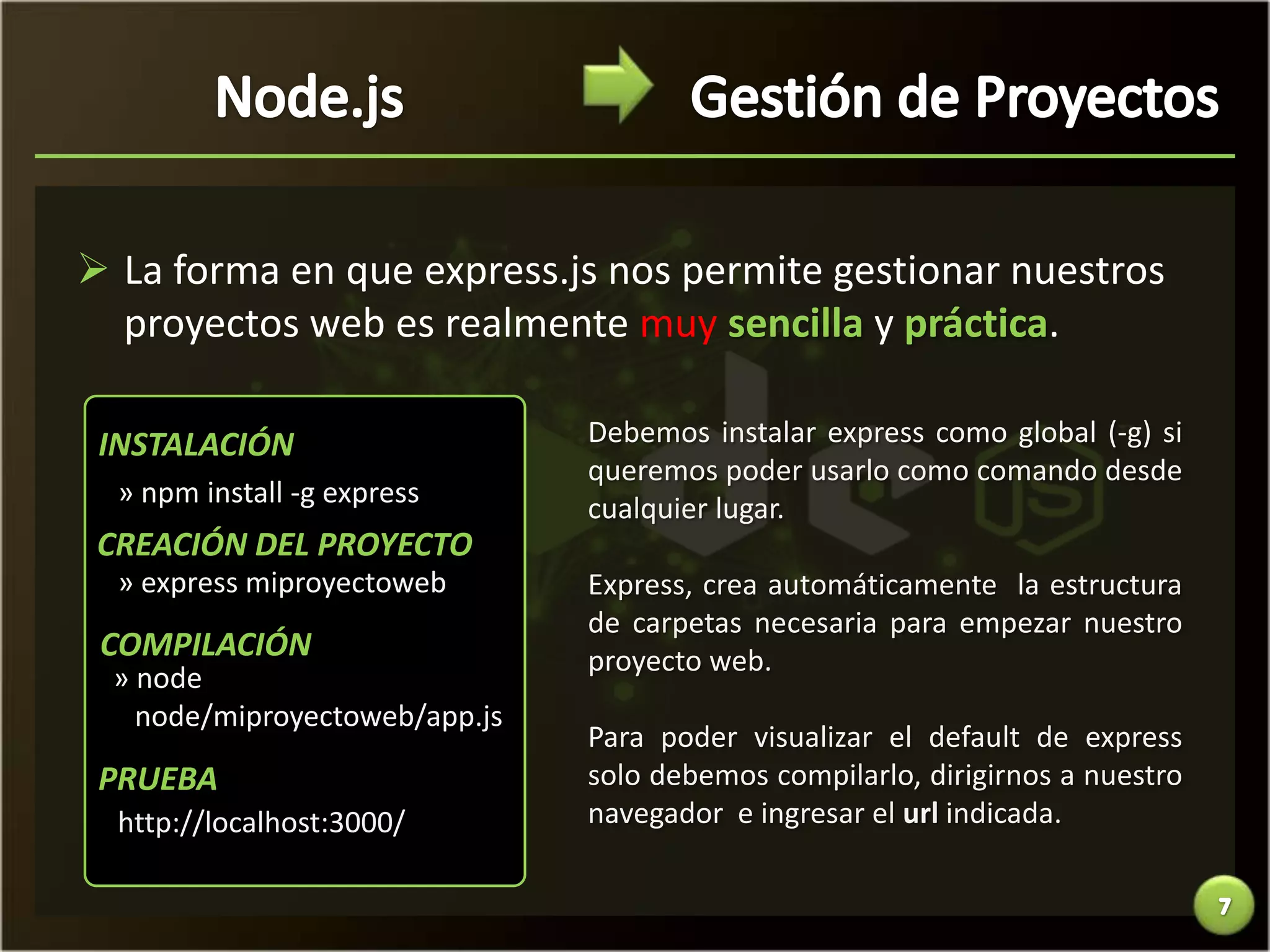  La forma en que express.js nos permite gestionar nuestros
  proyectos web es realmente muy sencilla y práctica.

 INSTALACIÓN                   Debemos instalar express como global (-g) si
                               queremos poder usarlo como comando desde
  » npm install -g express
                               cualquier lugar.
 CREACIÓN DEL PROYECTO
  » express miproyectoweb      Express, crea automáticamente la estructura
                               de carpetas necesaria para empezar nuestro
 COMPILACIÓN                   proyecto web.
 » node
   node/miproyectoweb/app.js
                               Para poder visualizar el default de express
 PRUEBA                        solo debemos compilarlo, dirigirnos a nuestro
  http://localhost:3000/       navegador e ingresar el url indicada.
 