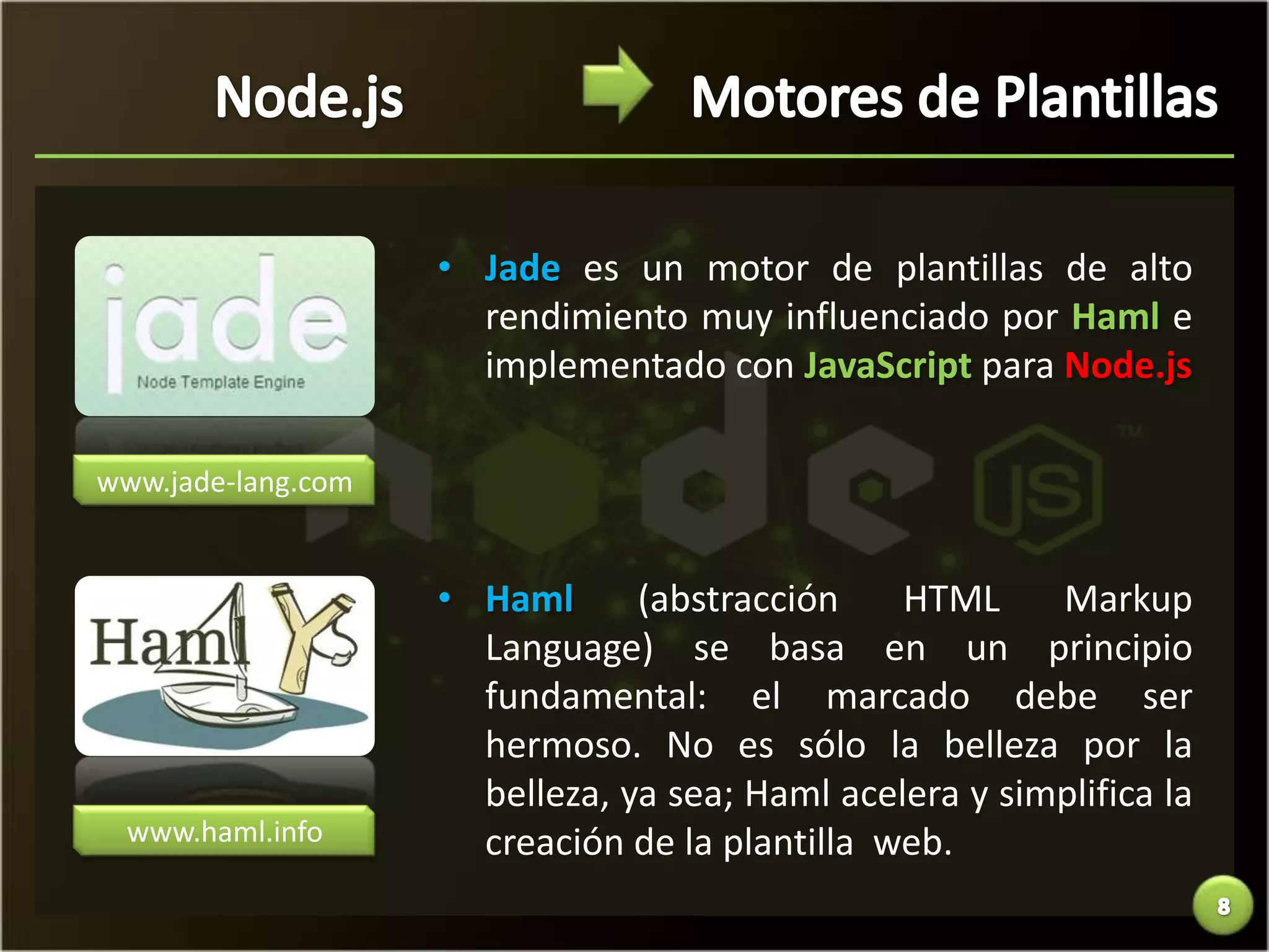• Jade es un motor de plantillas de alto
                      rendimiento muy influenciado por Haml e
                      implementado con JavaScript para Node.js

www.jade-lang.com


                    • Haml      (abstracción    HTML     Markup
                      Language) se basa en un principio
                      fundamental: el marcado debe ser
                      hermoso. No es sólo la belleza por la
                      belleza, ya sea; Haml acelera y simplifica la
  www.haml.info       creación de la plantilla web.
 