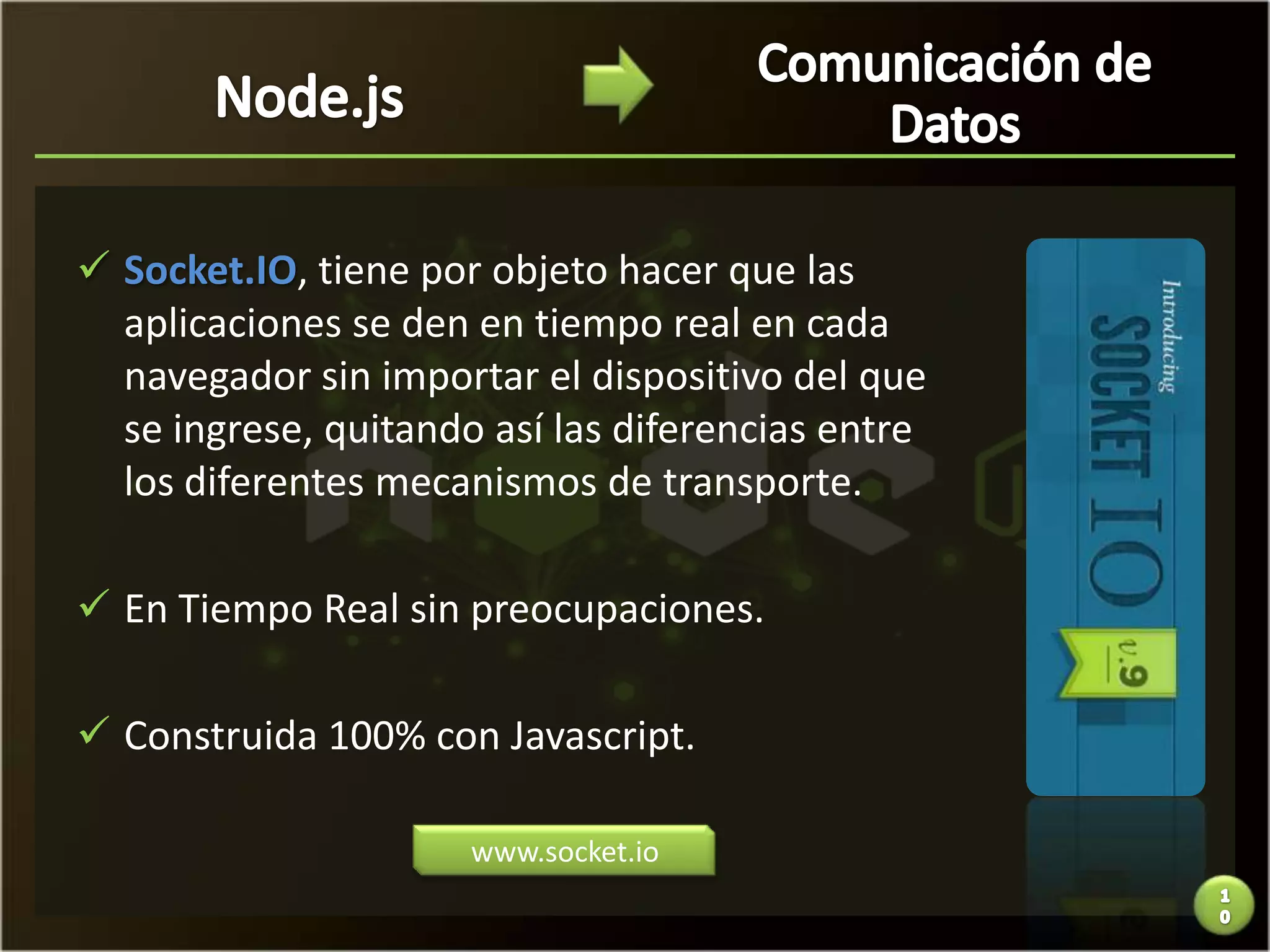  Socket.IO, tiene por objeto hacer que las
  aplicaciones se den en tiempo real en cada
  navegador sin importar el dispositivo del que
  se ingrese, quitando así las diferencias entre
  los diferentes mecanismos de transporte.

 En Tiempo Real sin preocupaciones.

 Construida 100% con Javascript.

                      www.socket.io
 