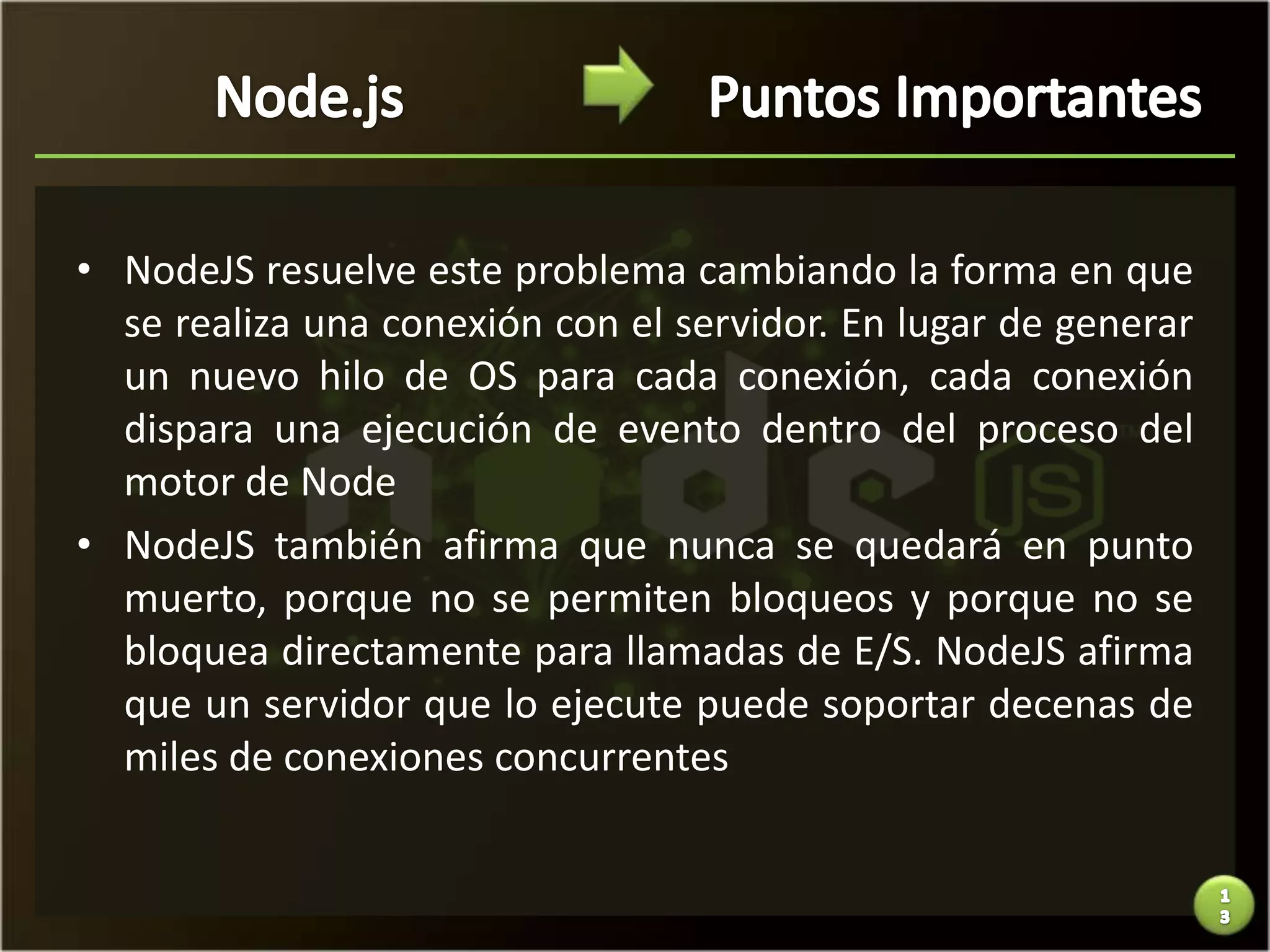 • NodeJS resuelve este problema cambiando la forma en que
  se realiza una conexión con el servidor. En lugar de generar
  un nuevo hilo de OS para cada conexión, cada conexión
  dispara una ejecución de evento dentro del proceso del
  motor de Node
• NodeJS también afirma que nunca se quedará en punto
  muerto, porque no se permiten bloqueos y porque no se
  bloquea directamente para llamadas de E/S. NodeJS afirma
  que un servidor que lo ejecute puede soportar decenas de
  miles de conexiones concurrentes
 