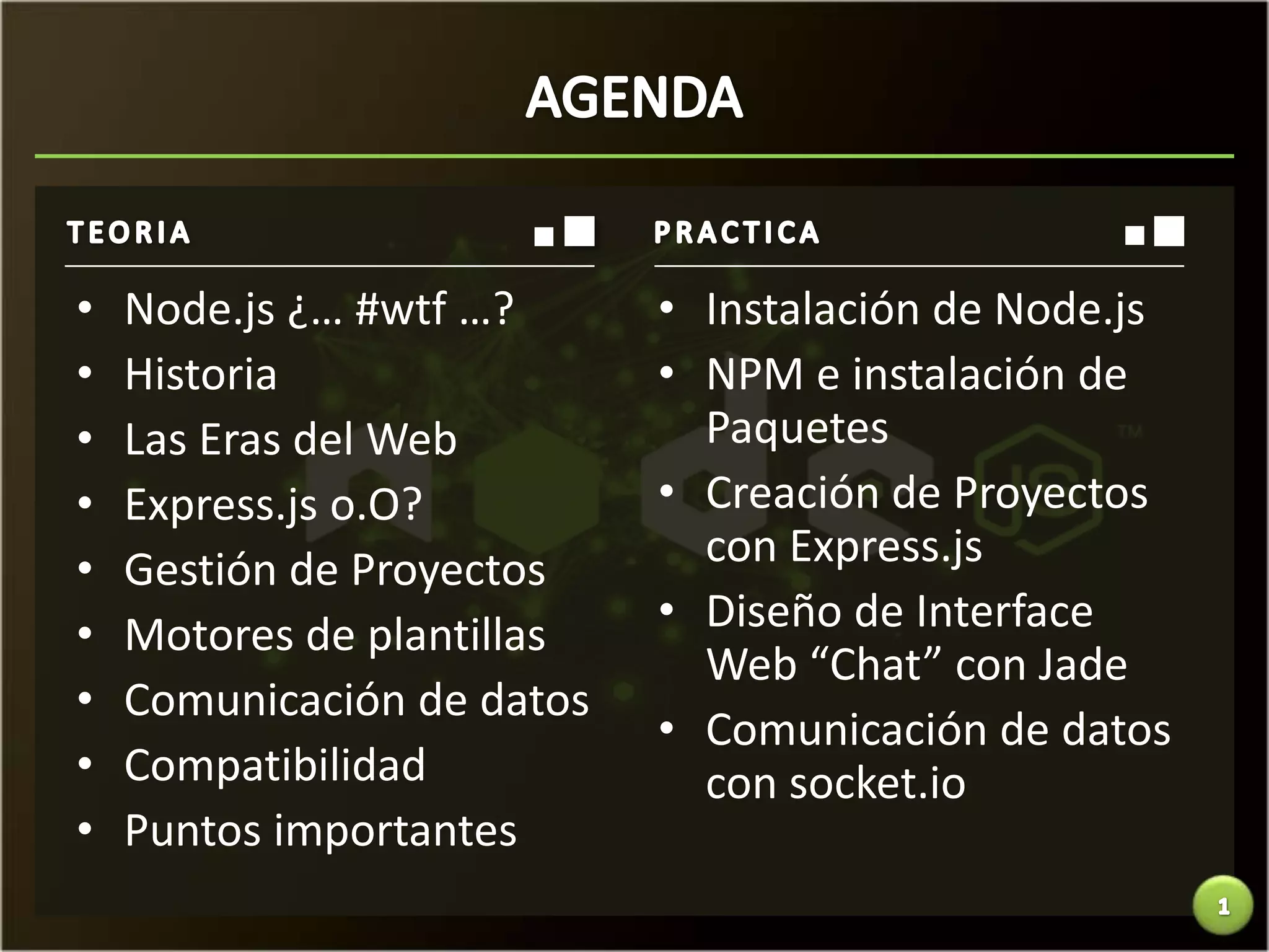 •   Node.js ¿… #wtf …?      • Instalación de Node.js
•   Historia                • NPM e instalación de
•   Las Eras del Web          Paquetes
•   Express.js o.O?         • Creación de Proyectos
•   Gestión de Proyectos      con Express.js
•   Motores de plantillas   • Diseño de Interface
                              Web “Chat” con Jade
•   Comunicación de datos
                            • Comunicación de datos
•   Compatibilidad            con socket.io
•   Puntos importantes
 