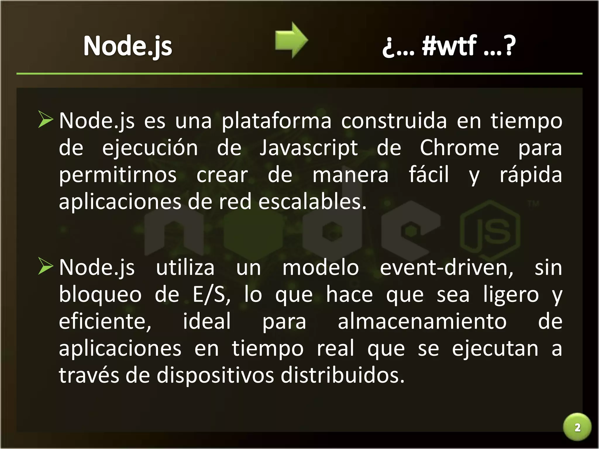  Node.js es una plataforma construida en tiempo
  de ejecución de Javascript de Chrome para
  permitirnos crear de manera fácil y rápida
  aplicaciones de red escalables.

 Node.js utiliza un modelo event-driven, sin
  bloqueo de E/S, lo que hace que sea ligero y
  eficiente, ideal para almacenamiento de
  aplicaciones en tiempo real que se ejecutan a
  través de dispositivos distribuidos.
 
