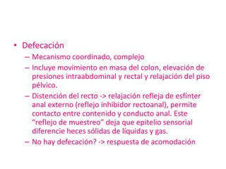 • Defecación
  – Mecanismo coordinado, complejo
  – Incluye movimiento en masa del colon, elevación de
    presiones intraabdominal y rectal y relajación del piso
    pélvico.
  – Distención del recto -> relajación refleja de esfínter
    anal externo (reflejo inhibidor rectoanal), permite
    contacto entre contenido y conducto anal. Este
    “reflejo de muestreo” deja que epitelio sensorial
    diferencie heces sólidas de líquidas y gas.
  – No hay defecación? -> respuesta de acomodación
 