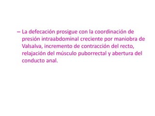 – La defecación prosigue con la coordinación de
  presión intraabdominal creciente por maniobra de
  Valsalva, incremento de contracción del recto,
  relajación del músculo puborrectal y abertura del
  conducto anal.
 