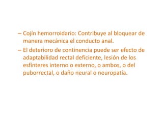 – Cojín hemorroidario: Contribuye al bloquear de
  manera mecánica el conducto anal.
– El deterioro de continencia puede ser efecto de
  adaptabilidad rectal deficiente, lesión de los
  esfínteres interno o externo, o ambos, o del
  puborrectal, o daño neural o neuropatía.
 