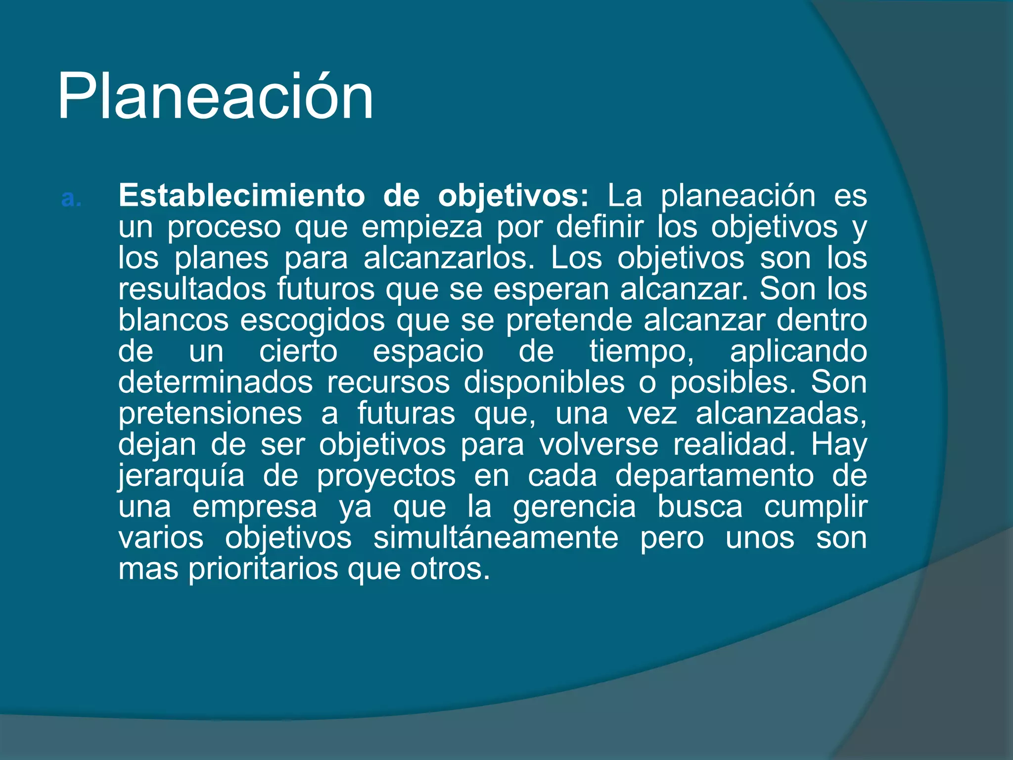 PlaneaciónEstablecimiento de objetivos: La planeación es un proceso que empieza por definir los objetivos y los planes para alcanzarlos.Los objetivos son los resultados futuros que se esperan alcanzar. Son los blancos escogidos que se pretende alcanzar dentro de un cierto espacio de tiempo, aplicando determinados recursos disponibles o posibles. Son pretensiones a futuras que, una vez alcanzadas, dejan de ser objetivos para volverse realidad. Hay jerarquía de proyectos en cada departamento de una empresa ya que la gerencia busca cumplir varios objetivos simultáneamente pero unos son mas prioritarios que otros.