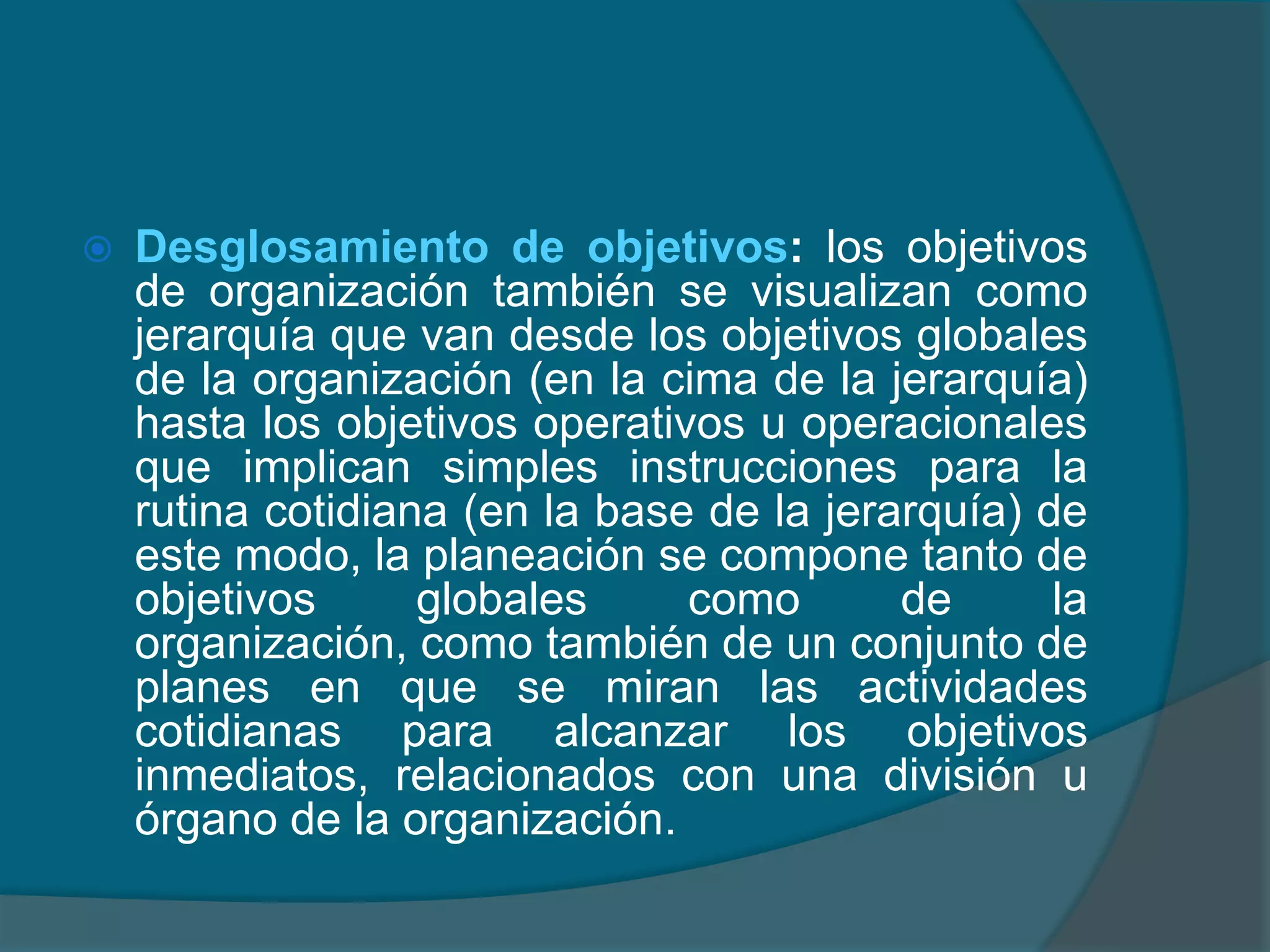 Desglosamiento de objetivos: los objetivos de organización también se visualizan como jerarquía que van desde los objetivos globales de la organización (en la cima de la jerarquía) hasta los objetivos operativos u operacionales que implican simples instrucciones para la rutina cotidiana (en la base de la jerarquía) de este modo, la planeación se compone tanto de objetivos globales como de la organización, como también de un conjunto de planes en que se miran las actividades cotidianas para alcanzar los objetivos inmediatos, relacionados con una división u órgano de la organización. 