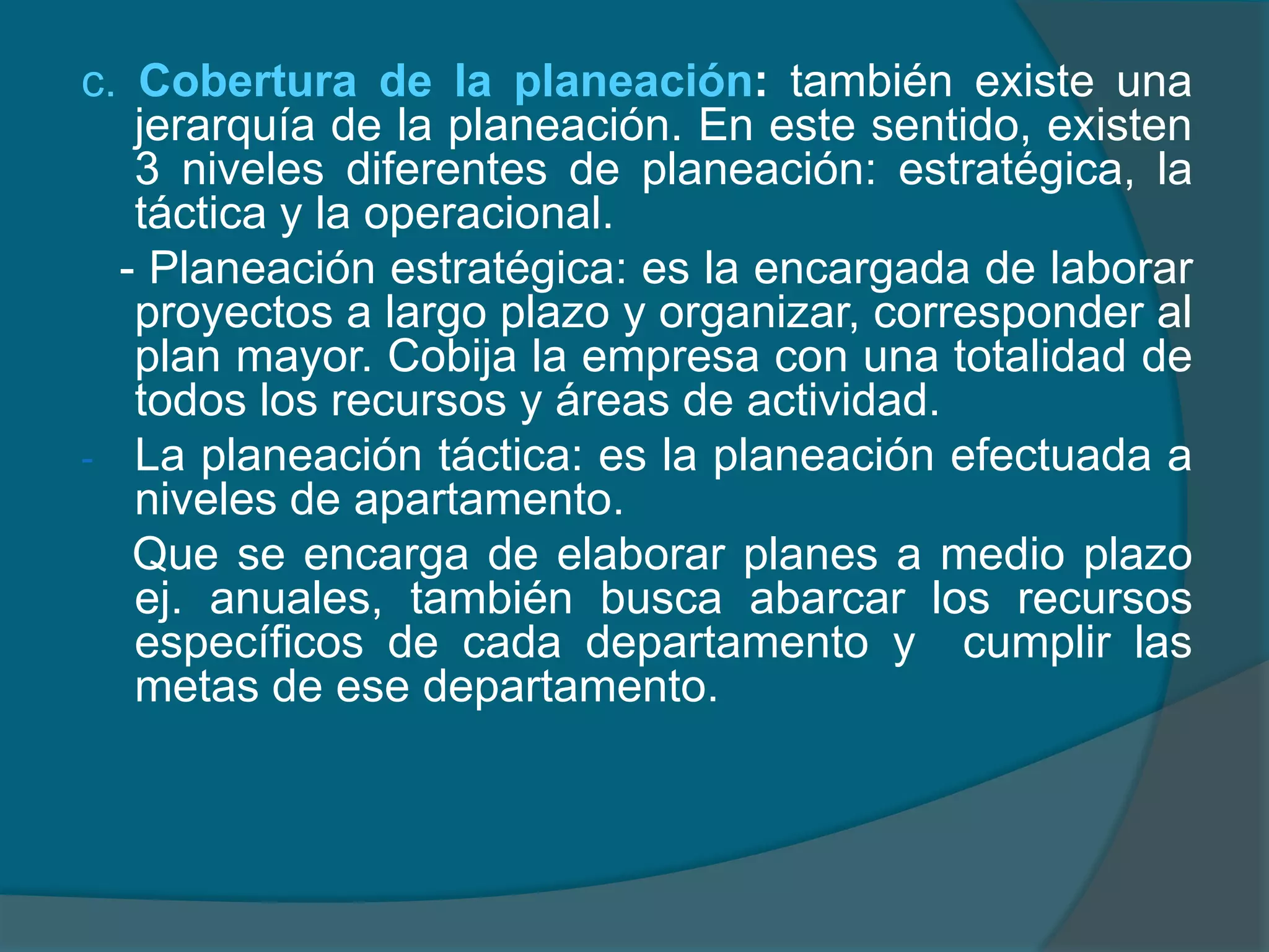 c. Cobertura de la planeación: también existe una jerarquía de la planeación. En este sentido, existen 3 niveles diferentes de planeación: estratégica, la táctica y la operacional.   - Planeación estratégica: es la encargada de laborar proyectos a largo plazo y organizar, corresponder al plan mayor. Cobija la empresa con una totalidad de todos los recursos y áreas de actividad. La planeación táctica: es la planeación efectuada a niveles de apartamento.     Que se encarga de elaborar planes a medio plazo ej. anuales, también busca abarcar los recursos específicos de cada departamento y  cumplir las metas de ese departamento.