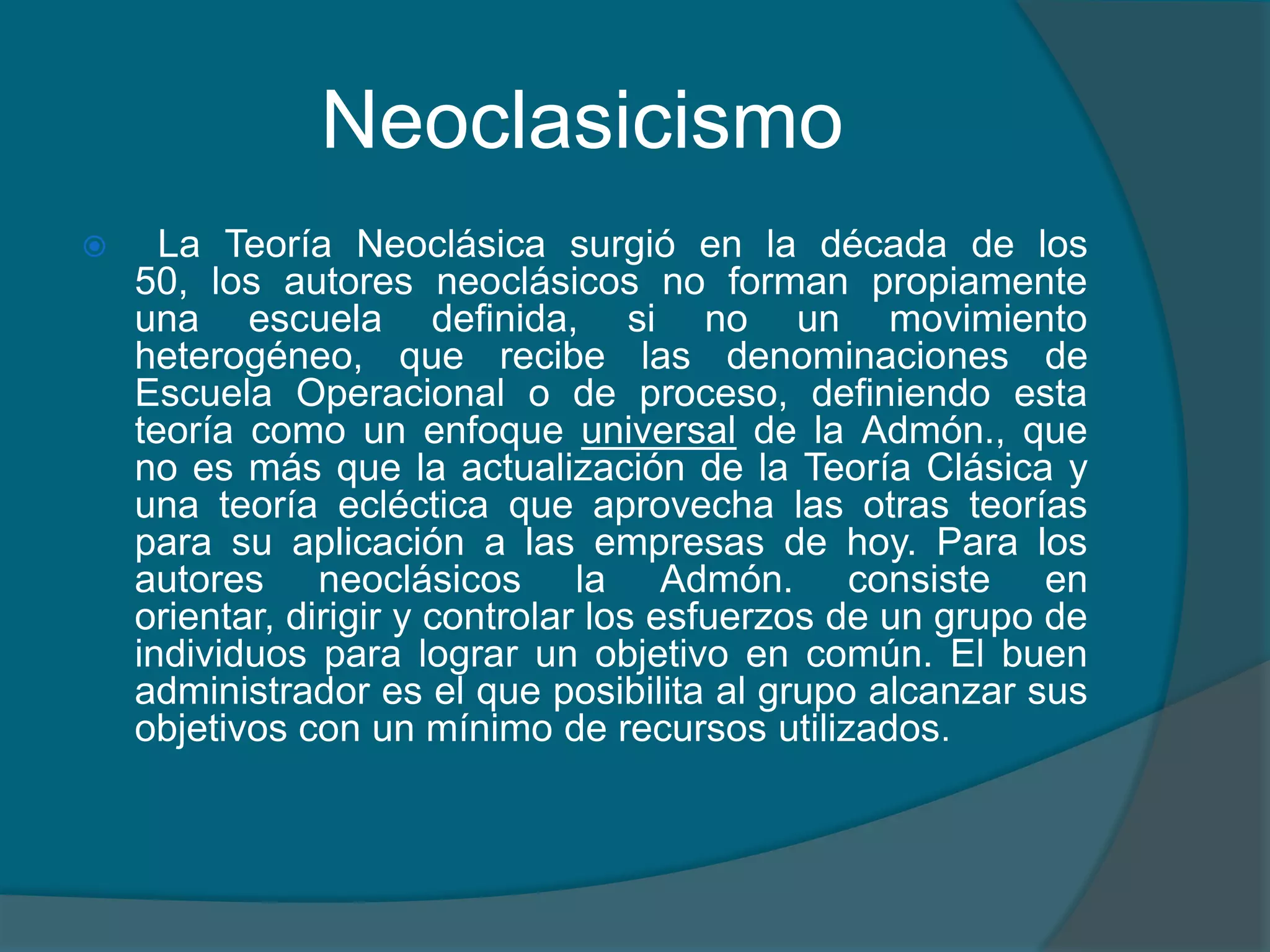 Neoclasicismo  La Teoría Neoclásica surgió en la década de los 50, los autores neoclásicos no forman propiamente una escuela definida, si no un movimiento heterogéneo, que recibe las denominaciones de Escuela Operacional o de proceso, definiendo esta teoría como un enfoque universal de la Admón., que no es más que la actualización de la Teoría Clásica y una teoría ecléctica que aprovecha las otras teorías para su aplicación a las empresas de hoy. Para los autores neoclásicos la Admón. consiste en orientar, dirigir y controlar los esfuerzos de un grupo de individuos para lograr un objetivo en común. El buen administrador es el que posibilita al grupo alcanzar sus objetivos con un mínimo de recursos utilizados.
