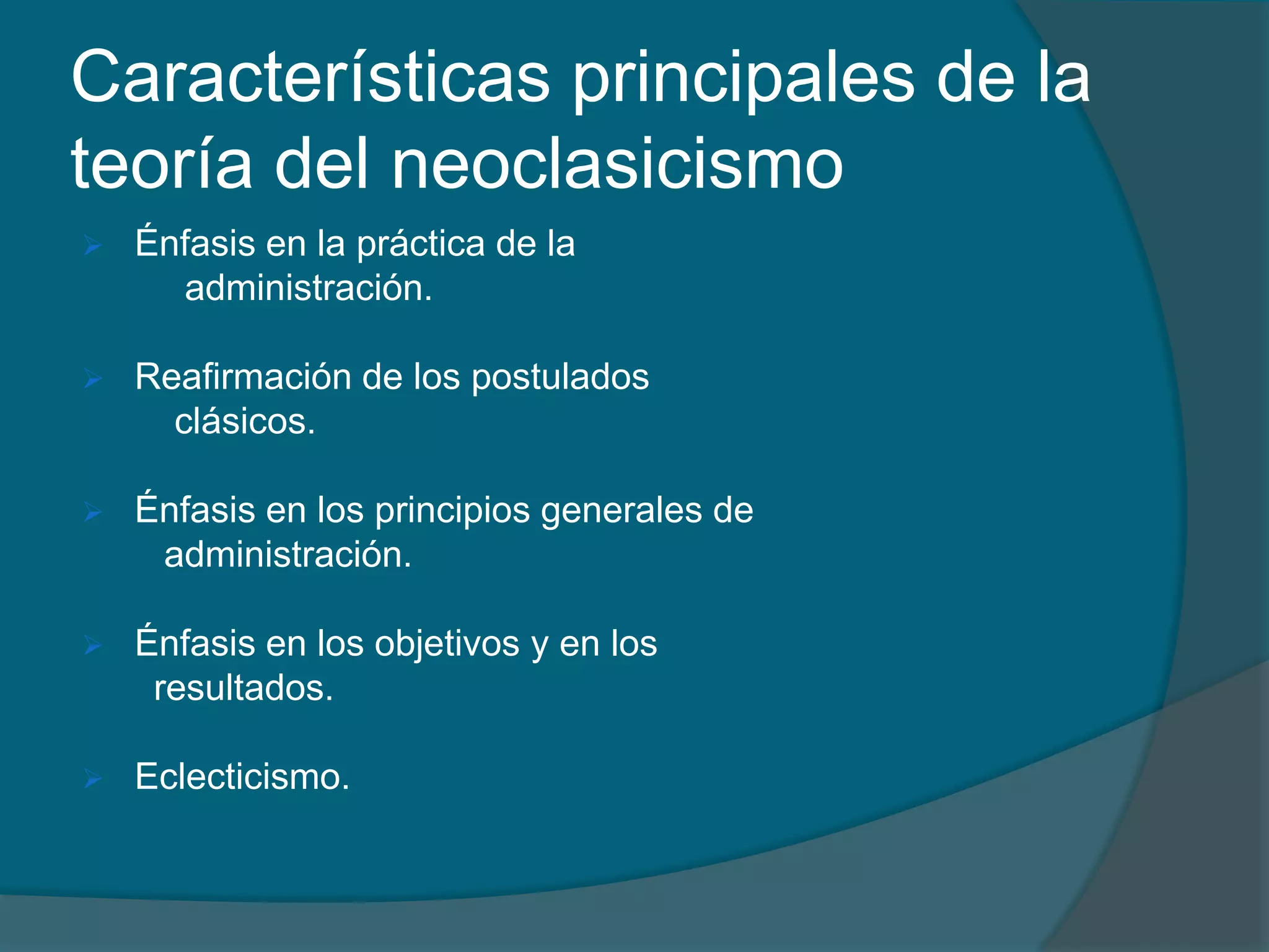 Características principales de la teoría del neoclasicismoÉnfasis en la práctica de la          administración.Reafirmación de los postulados         clásicos.Énfasis en los principios generales de        administración.Énfasis en los objetivos y en los       resultados.Eclecticismo.Énfasis en la práctica de la administración      La teoría neoclásica se caracteriza por hacer un fuerte énfasis en losaspectos prácticos de la administración, por el pragmatismo y por labúsqueda de resultados concretos y palpables, considerando la acciónadministrativa. La teoría sólo tiene valor cuando se operacional iza en lapráctica. Ésta teoría representa una enorme contribución del espíritupragmático norteamericanoReafirmación relativa de los postulados clásicos      Los Autores neoclásicos retoman gran parte del materialdesarrollado por la teoría clásica, redimensionándolo yreestructurándolo de acuerdo con las contingencias de la época actual,dándole una configuración más amplia y flexible