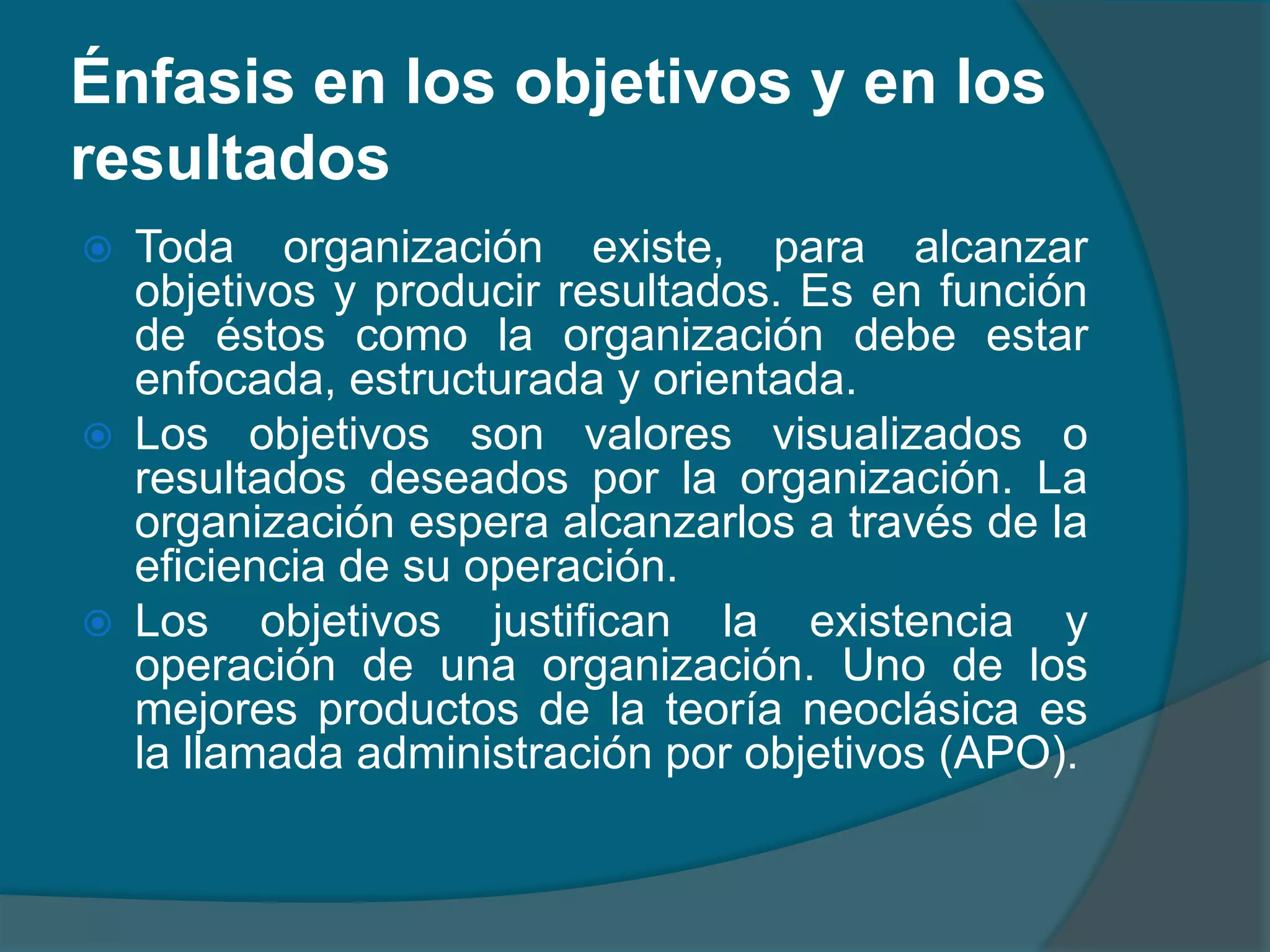 Los principios en la administración buscan demostrar una relación de causa-efecto. Un principio es una proposición general aplicable a de causa-efecto. Un principio es una proposición general aplicable a determinados fenómenos para proporcionar una guía de acción. determinadoÉnfasis en los objetivos y en los resultadosToda organización existe, para alcanzar objetivos y producir resultados. Es en función de éstos como la organización debe estar enfocada, estructurada y orientada.Los objetivos son valores visualizados o resultados deseados por la organización. La organización espera alcanzarlos a través de la eficiencia de su operación.Los objetivos justifican la existencia y operación de una organización. Uno de los mejores productos de la teoría neoclásica es la llamada administración por objetivos (APO).