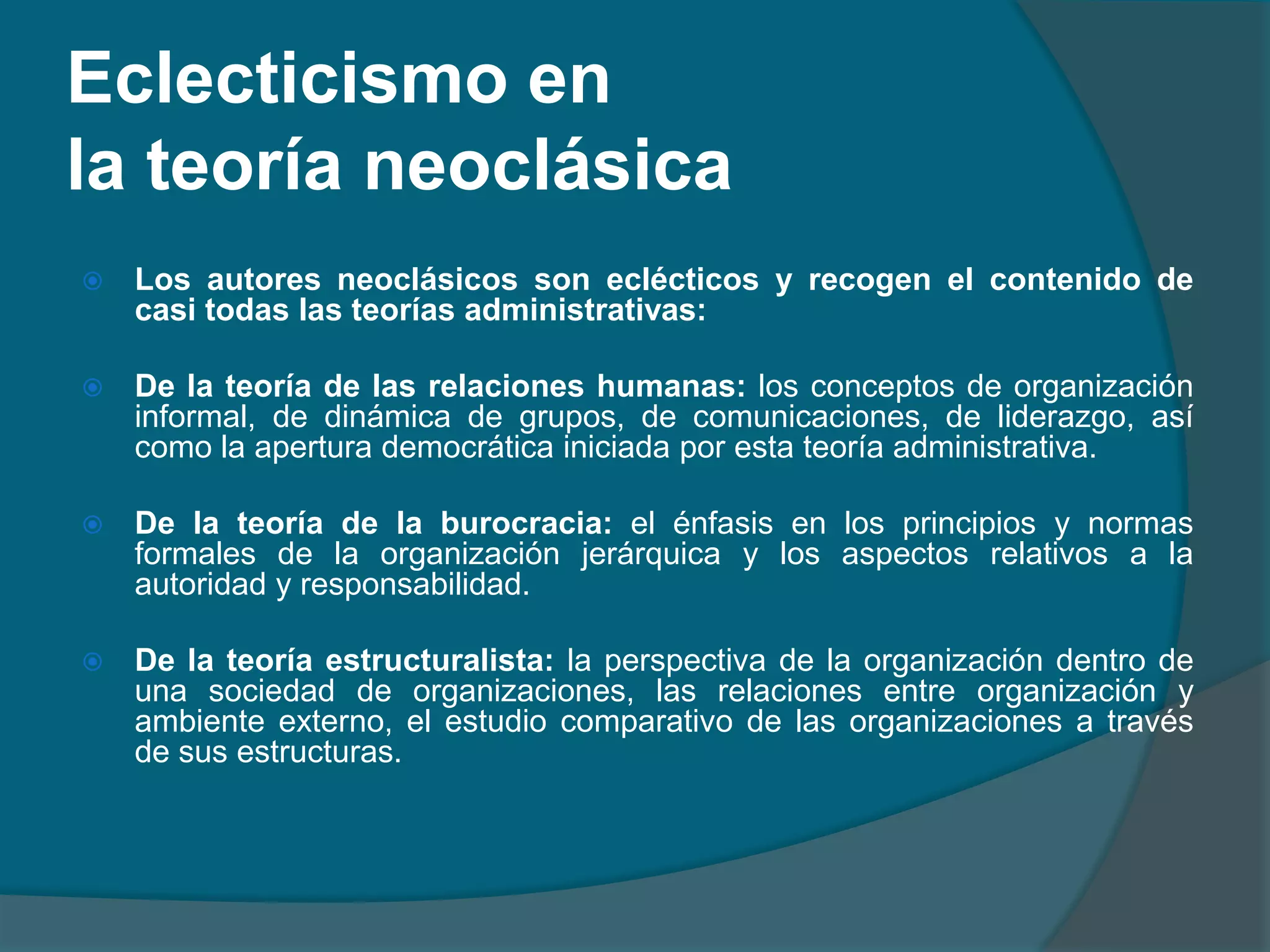 Eclecticismo en la teoría neoclásicaLos autores neoclásicos son eclécticos y recogen el contenido de casi todas las teorías administrativas:De la teoría de las relaciones humanas: los conceptos de organización informal, de dinámica de grupos, de comunicaciones, de liderazgo, así como la apertura democrática iniciada por esta teoría administrativa.De la teoría de la burocracia: el énfasis en los principios y normas formales de la organización jerárquica y los aspectos relativos a la autoridad y responsabilidad.De la teoría estructuralista: la perspectiva de la organización dentro de una sociedad de organizaciones, las relaciones entre organización y ambiente externo, el estudio comparativo de las organizaciones a través de sus estructuras.