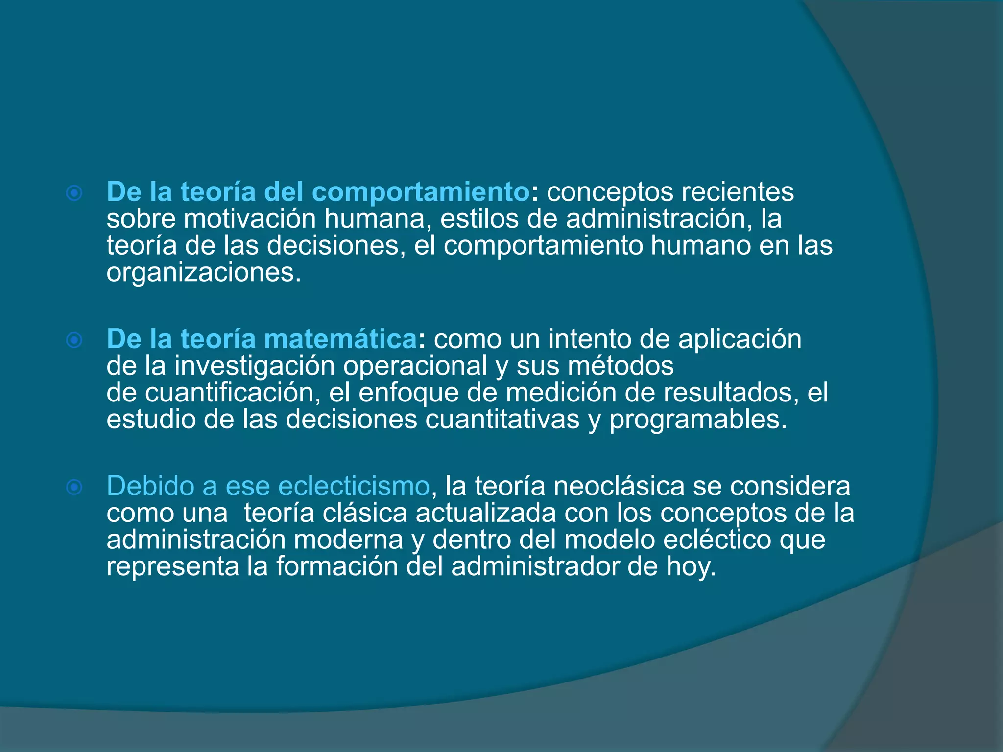 De la teoría del comportamiento: conceptos recientes sobre motivación humana, estilos de administración, la teoría de las decisiones, el comportamiento humano en las organizaciones. De la teoría matemática: como un intento de aplicación de lainvestigación operacional y sus métodos de cuantificación, el enfoque de medición de resultados, el estudio de las decisiones cuantitativas y programables.Debido a ese eclecticismo, la teoría neoclásica se considera como una  teoría clásica actualizada con los conceptos de la administración moderna y dentro del modelo ecléctico que representa la formación del administrador de hoy.