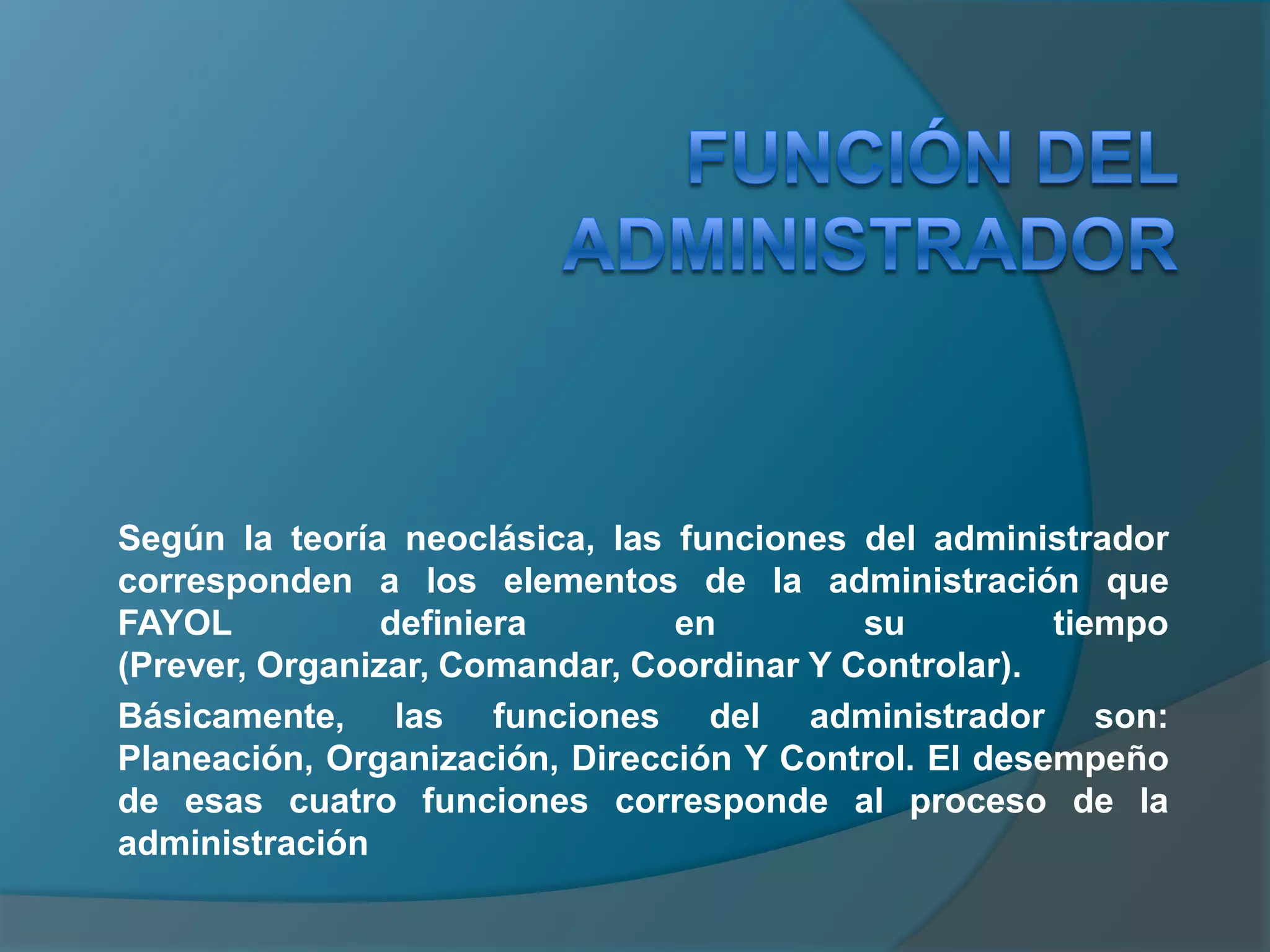 Función del administrador Según la teoría neoclásica, las funciones del administrador corresponden a los elementos de la administración que FAYOL definiera en su tiempo (Prever, Organizar, Comandar, Coordinar Y Controlar).Básicamente, las funciones del administrador son: Planeación, Organización, Dirección Y Control. El desempeño de esas cuatro funciones corresponde al proceso de la administración 