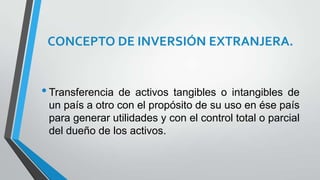 CONCEPTO DE INVERSIÓN EXTRANJERA.
•Transferencia de activos tangibles o intangibles de
un país a otro con el propósito de su uso en ése país
para generar utilidades y con el control total o parcial
del dueño de los activos.
 