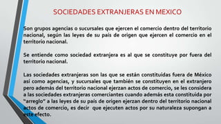 SOCIEDADES EXTRANJERAS EN MEXICO
Son grupos agencias o sucursales que ejercen el comercio dentro del territorio
nacional, según las leyes de su país de origen que ejercen el comercio en el
territorio nacional.
Se entiende como sociedad extranjera es al que se constituye por fuera del
territorio nacional.
Las sociedades extranjeras son las que se están constituidas fuera de México
así como agencias, y sucursales que también se constituyen en el extranjero
pero además del territorio nacional ejerzan actos de comercio, se les considera
a las sociedades extranjeras comerciantes cuando además esta constituida por
“arreglo” a las leyes de su país de origen ejerzan dentro del territorio nacional
actos de comercio, es decir que ejecuten actos por su naturaleza supongan a
este efecto.
 