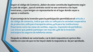 Según el código de Comercio ,deben de estar constituida legalmente según
su país de origen , que el contrato social no sea contrario a las leyes
mexicanas, y que tengan un representante en el lugar donde vayan a
operar o realizarlo.
El porcentaje de la inversión para la participación permitida en el articulo 7
de código de comercio, indica que solo un 10% para la sociedad cooperativa
de pruduccion,20% para transporte aéreo,44% para las instituciones
financieras como las casas de cambio, seguros, impresión de periódicos.
Los únicos que podrán participar con mas del 49% de la inversión
extranjera los seguros de telefonía celular.
Después se deberá ser autorizada y se le dará respuesta en quince días
hábiles en caso de que no les hayan dado la respuesta se da por aprobada.
 