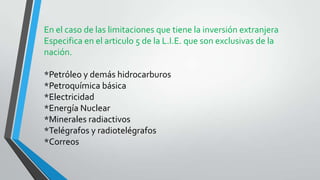 En el caso de las limitaciones que tiene la inversión extranjera
Especifica en el articulo 5 de la L.I.E. que son exclusivas de la
nación.
*Petróleo y demás hidrocarburos
*Petroquímica básica
*Electricidad
*Energía Nuclear
*Minerales radiactivos
*Telégrafos y radiotelégrafos
*Correos
 