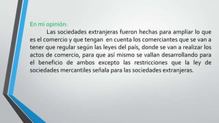 En mi opinión:
Las sociedades extranjeras fueron hechas para ampliar lo que
es el comercio y que tengan en cuenta los comerciantes que se van a
tener que regular según las leyes del país, donde se van a realizar los
actos de comercio, para que así mismo se vallan desarrollando para
el beneficio de ambos excepto las restricciones que la ley de
sociedades mercantiles señala para las sociedades extranjeras.
 