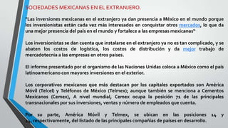 SOCIEDADES MEXICANAS EN EL EXTRANJERO.
"Las inversiones mexicanas en el extranjero ya dan presencia a México en el mundo porque
los inversionistas están cada vez más interesados en conquistar otros mercados, lo que da
una mejor presencia del país en el mundo y fortalece a las empresas mexicanas“
Los inversionistas se dan cuenta que instalarse en el extranjero ya no es tan complicado, y se
abaten los costos de logística, los costos de distribución y da mejor trabajo de
mercadotecnia a las empresas en otros países.
El informe presentado por el organismo de las Naciones Unidas coloca a México como el país
latinoamericano con mayores inversiones en el exterior.
Los corporativos mexicanos que más destacan por los capitales exportados son América
Móvil (Telcel) y Teléfonos de México (Telmex); aunque también se menciona a Cementos
Mexicanos (Cemex), A nivel mundial, Cemex ocupa la posición 71 de las principales
transnacionales por sus inversiones, ventas y número de empleados que cuenta.
Por su parte, América Móvil y Telmex, se ubican en las posiciones 14 y
24, respectivamente, del listado de las principales compañías de países en desarrollo.
 