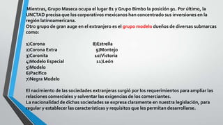 Mientras, Grupo Maseca ocupa el lugar 81 y Grupo Bimbo la posición 91. Por último, la
UNCTAD precisa que los corporativos mexicanos han concentrado sus inversiones en la
región latinoamericana.
Otro grupo de gran auge en el extranjero es el grupo modelo dueños de diversas submarcas
como:
1)Corona 8)Estrella
2)Corona Extra 9)Montejo
3)Coronita 10)Victoria
4)Modelo Especial 11)León
5)Modelo
6)Pacífico
7)Negra Modelo
El nacimiento de las sociedades extranjeras surgió por los requerimientos para ampliar las
relaciones comerciales y solventar las exigencias de los comerciantes.
La nacionalidad de dichas sociedades se expresa claramente en nuestra legislación, para
regular y establecer las características y requisitos que les permitan desarrollarse.
 
