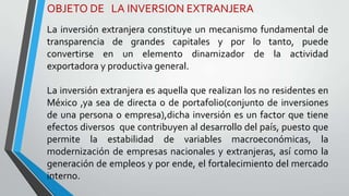 OBJETO DE LA INVERSION EXTRANJERA
La inversión extranjera constituye un mecanismo fundamental de
transparencia de grandes capitales y por lo tanto, puede
convertirse en un elemento dinamizador de la actividad
exportadora y productiva general.
La inversión extranjera es aquella que realizan los no residentes en
México ,ya sea de directa o de portafolio(conjunto de inversiones
de una persona o empresa),dicha inversión es un factor que tiene
efectos diversos que contribuyen al desarrollo del país, puesto que
permite la estabilidad de variables macroeconómicas, la
modernización de empresas nacionales y extranjeras, así como la
generación de empleos y por ende, el fortalecimiento del mercado
interno.
 