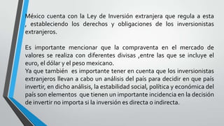 México cuenta con la Ley de Inversión extranjera que regula a esta
, estableciendo los derechos y obligaciones de los inversionistas
extranjeros.
Es importante mencionar que la compraventa en el mercado de
valores se realiza con diferentes divisas ,entre las que se incluye el
euro, el dólar y el peso mexicano.
Ya que también es importante tener en cuenta que los inversionistas
extranjeros llevan a cabo un análisis del país para decidir en que país
invertir, en dicho análisis, la estabilidad social, política y económica del
país son elementos que tienen un importante incidencia en la decisión
de invertir no importa si la inversión es directa o indirecta.
 
