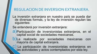 REGULACION DE INVERSION EXTRANJERA.
La inversión extranjera en nuestro país se pueda dar
de diversas formas, y la ley de inversión regulan las
siguientes:
Se entenderá por inversión extranjera:
a)Participación de inversionistas extranjeros, en el
capital social de sociedades mexicanas.
b)La realizada por sociedades mexicanas con
mayoría de capital extranjera.
c) La participación de inversionistas extranjeros en
las actividades y actos contemplados por esta ley.
 