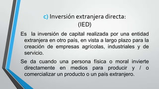 c) Inversión extranjera directa:
(IED)
Es la inversión de capital realizada por una entidad
extranjera en otro país, en vista a largo plazo para la
creación de empresas agrícolas, industriales y de
servicio.
Se da cuando una persona física o moral invierte
directamente en medios para producir y / o
comercializar un producto o un país extranjero.
 