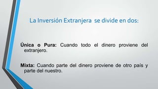 La Inversión Extranjera se divide en dos:
Única o Pura: Cuando todo el dinero proviene del
extranjero.
Mixta: Cuando parte del dinero proviene de otro país y
parte del nuestro.
 